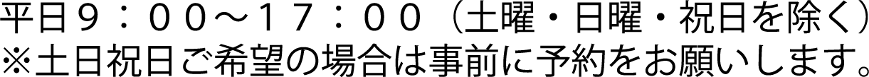 平日９：００～１７：００（土曜・日曜・祝日を除く） ※土日祝日ご希望の場合は事前に予約をお願いします。