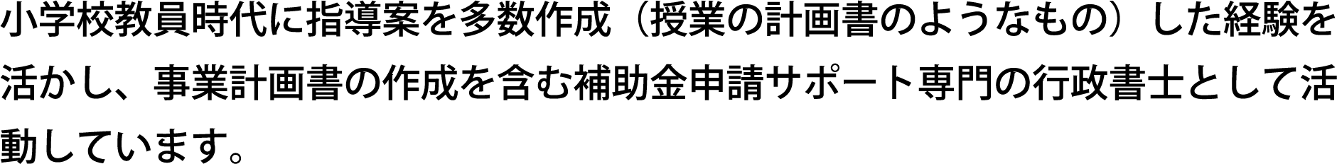 小学校教員時代に指導案を多数作成（授業の計画書のようなもの）した経験を活かし、事業計画書の作成を含む補助金申請サポート専門の行政書士として活動しています。