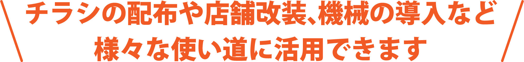 チラシの配布や店舗改装、機械の導入など様々な使い道に活用できます